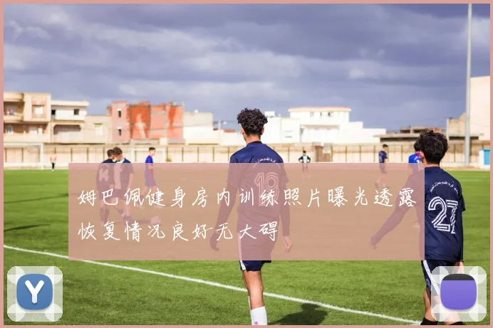 姆巴佩健身房内训练照片曝光透露恢复情况良好无大碍