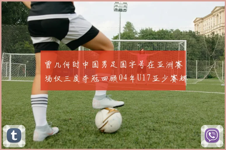 曾几何时中国男足国字号在亚洲赛场仅三度夺冠回顾04年U17亚少赛辉煌时刻