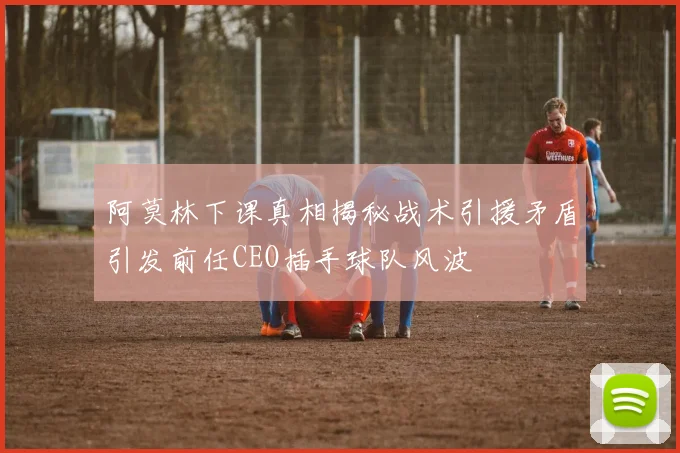阿莫林下课真相揭秘战术引援矛盾引发前任CEO插手球队风波