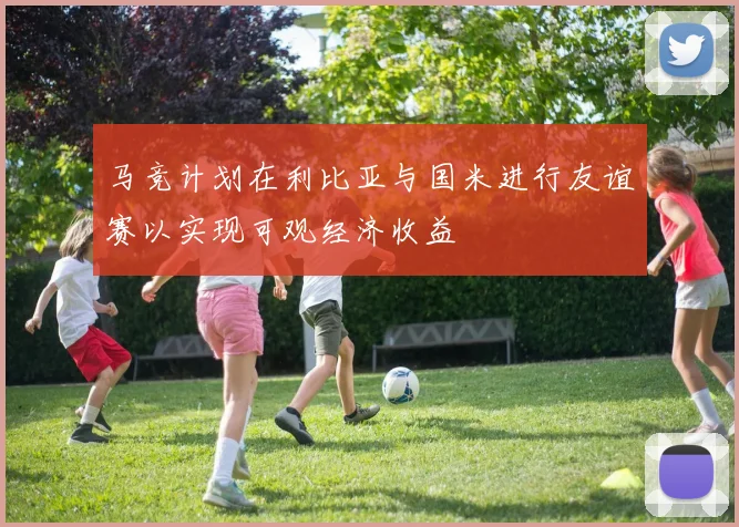 马竞计划在利比亚与国米进行友谊赛以实现可观经济收益