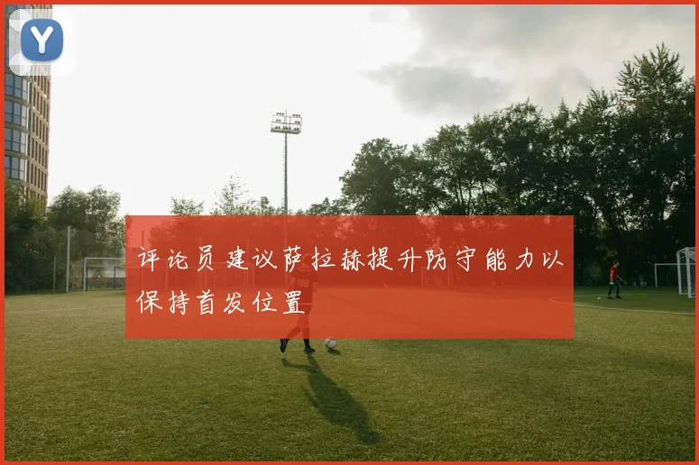 评论员建议萨拉赫提升防守能力以保持首发位置