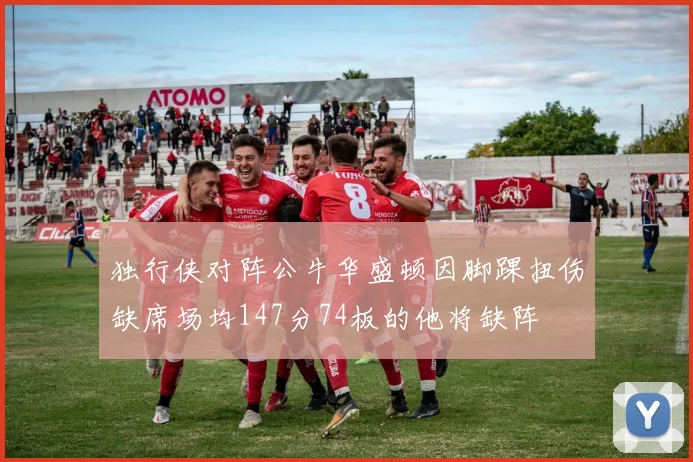 独行侠对阵公牛华盛顿因脚踝扭伤缺席场均147分74板的他将缺阵