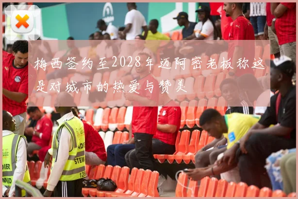 梅西签约至2028年迈阿密老板称这是对城市的热爱与赞美