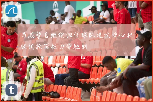 马威誓言继续担任球队进攻核心积极拼抢篮板力争胜利