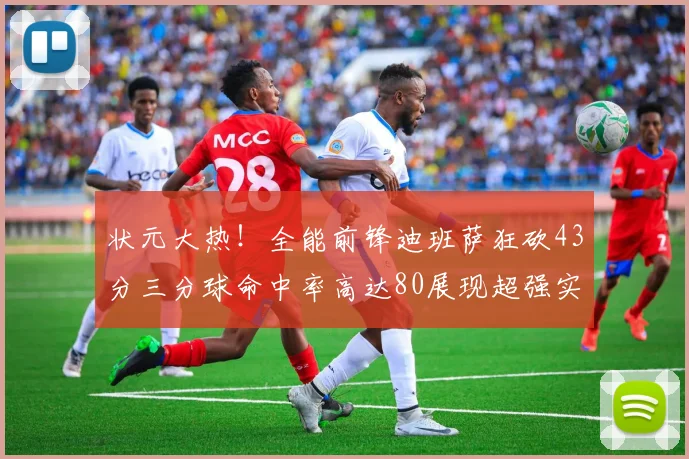 状元大热！全能前锋迪班萨狂砍43分三分球命中率高达80展现超强实力