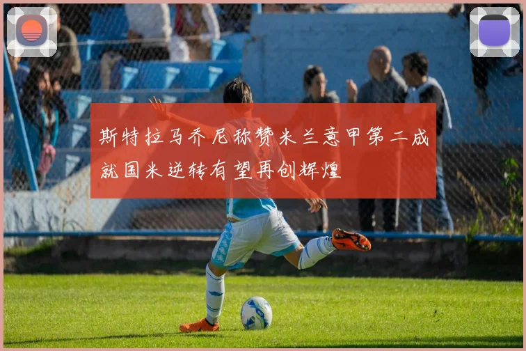 斯特拉马乔尼称赞米兰意甲第二成就国米逆转有望再创辉煌