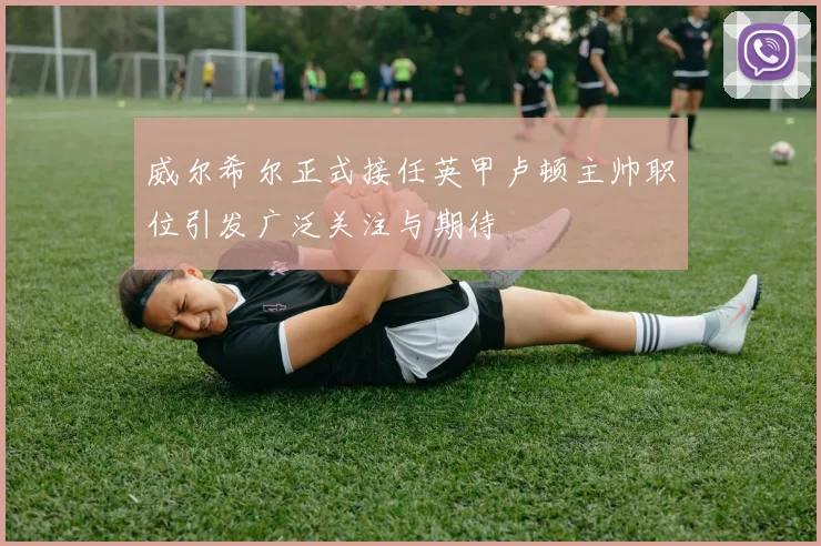 威尔希尔正式接任英甲卢顿主帅职位引发广泛关注与期待