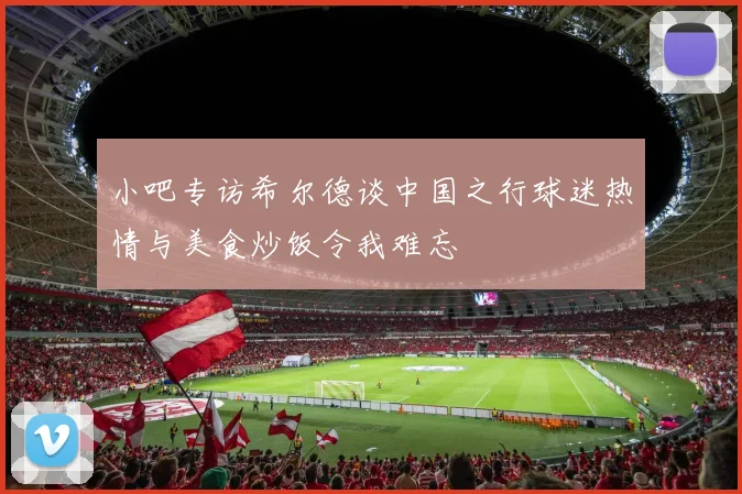 小吧专访希尔德谈中国之行球迷热情与美食炒饭令我难忘