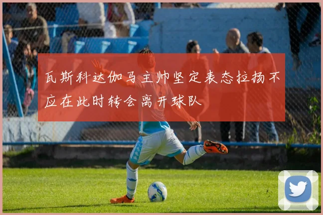瓦斯科达伽马主帅坚定表态拉扬不应在此时转会离开球队