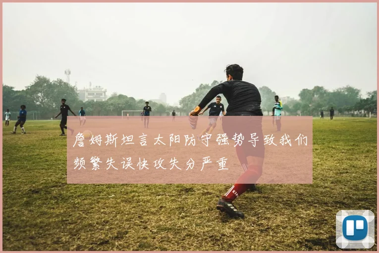 詹姆斯坦言太阳防守强势导致我们频繁失误快攻失分严重