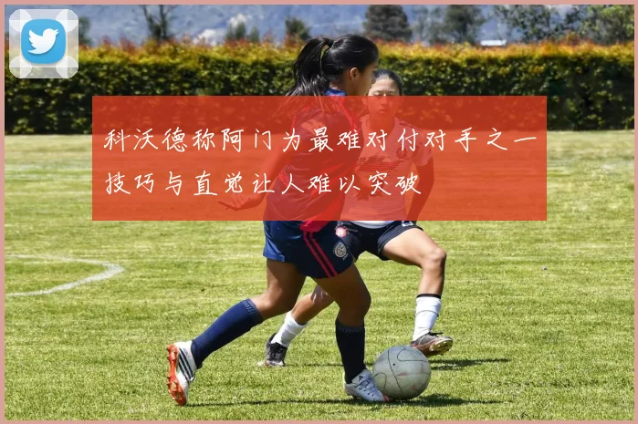 科沃德称阿门为最难对付对手之一技巧与直觉让人难以突破