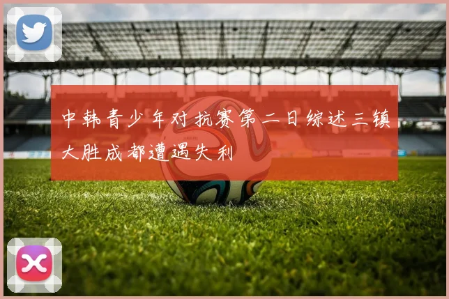 中韩青少年对抗赛第二日综述三镇大胜成都遭遇失利