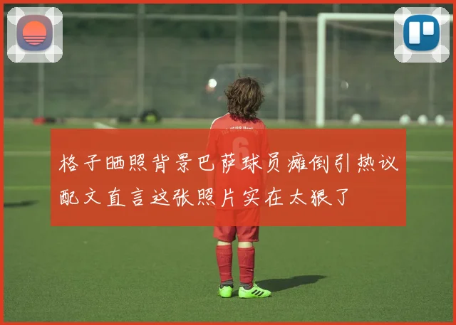 格子晒照背景巴萨球员瘫倒引热议配文直言这张照片实在太狠了
