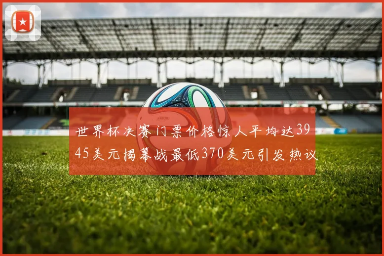 世界杯决赛门票价格惊人平均达3945美元揭幕战最低370美元引发热议