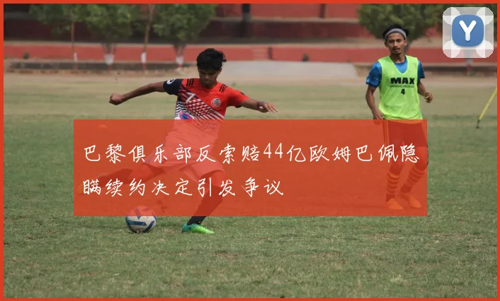 巴黎俱乐部反索赔44亿欧姆巴佩隐瞒续约决定引发争议