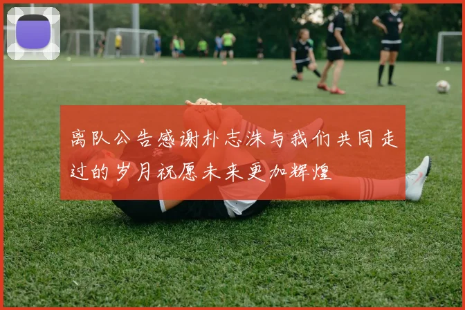 离队公告感谢朴志洙与我们共同走过的岁月祝愿未来更加辉煌