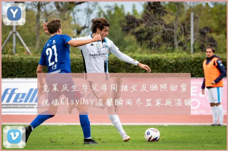 克莱庆生与父母同框女友晒照甜蜜祝福KlayDay温馨瞬间尽显家庭温暖