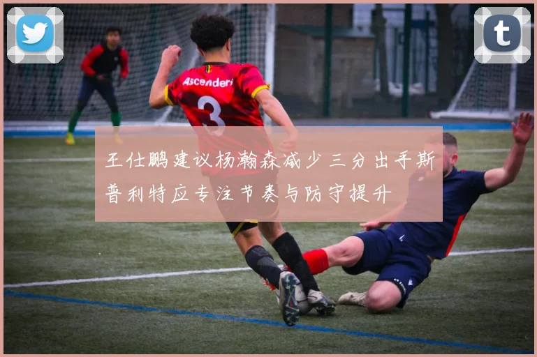 王仕鹏建议杨瀚森减少三分出手斯普利特应专注节奏与防守提升