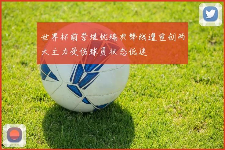 世界杯前景堪忧瑞典锋线遭重创两大主力受伤球员状态低迷
