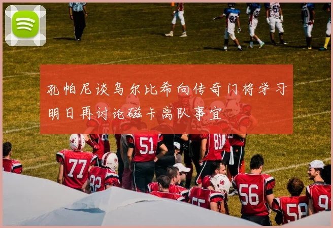 孔帕尼谈乌尔比希向传奇门将学习明日再讨论磁卡离队事宜