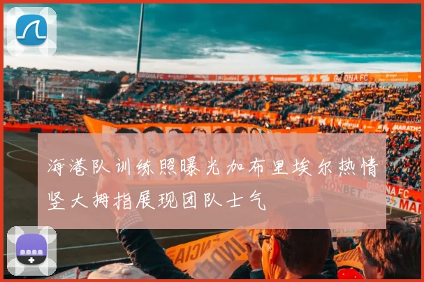 海港队训练照曝光加布里埃尔热情竖大拇指展现团队士气