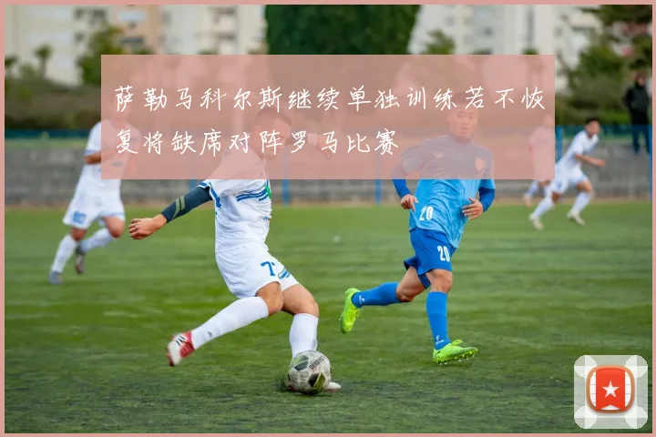 萨勒马科尔斯继续单独训练若不恢复将缺席对阵罗马比赛