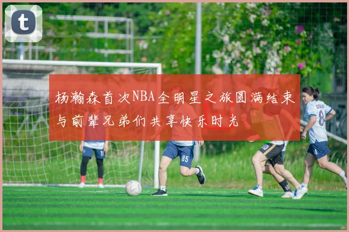 杨瀚森首次NBA全明星之旅圆满结束与前辈兄弟们共享快乐时光